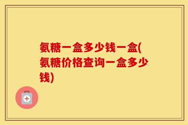 氨糖一盒多少钱一盒(氨糖价格查询一盒多少钱)