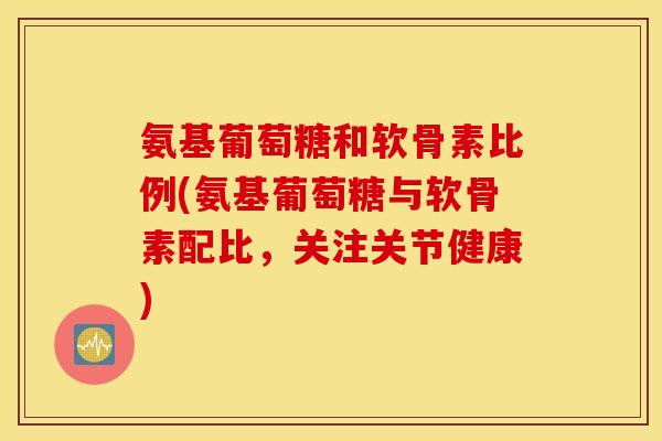 氨基葡萄糖和软骨素比例(氨基葡萄糖与软骨素配比，关注关节健康)