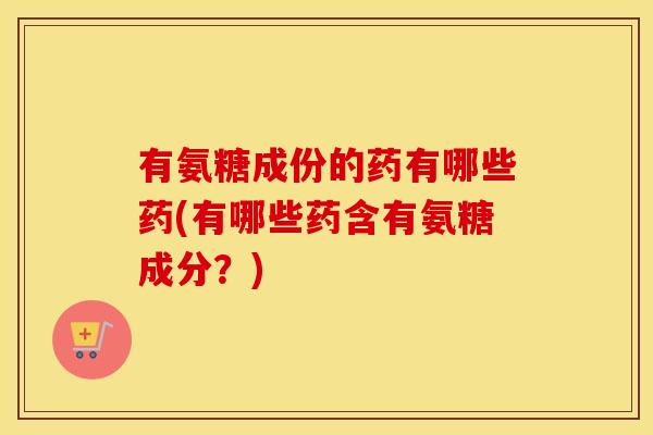 有氨糖成份的药有哪些药(有哪些药含有氨糖成分?) 有氨糖成份的药有哪些药(有哪些药含有氨糖成分?)