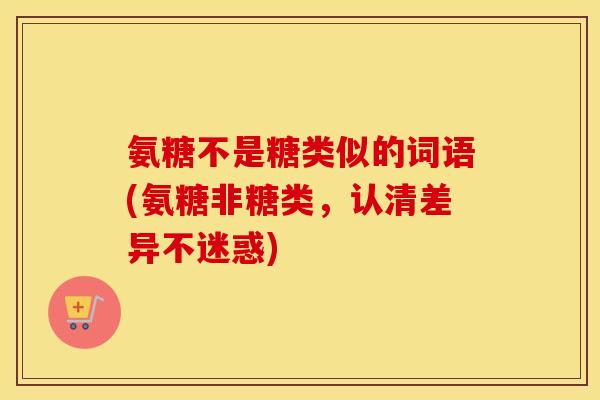 氨糖不是糖类似的词语(氨糖非糖类，认清差异不迷惑)