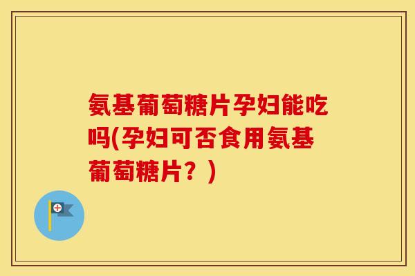 氨基葡萄糖片孕妇能吃吗(孕妇可否食用氨基葡萄糖片?) 氨基葡萄糖片孕妇能吃吗(孕妇可否食用氨基葡萄糖片?)