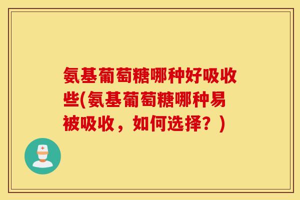 氨基葡萄糖哪种好吸收些(氨基葡萄糖哪种易被吸收，如何选择？)