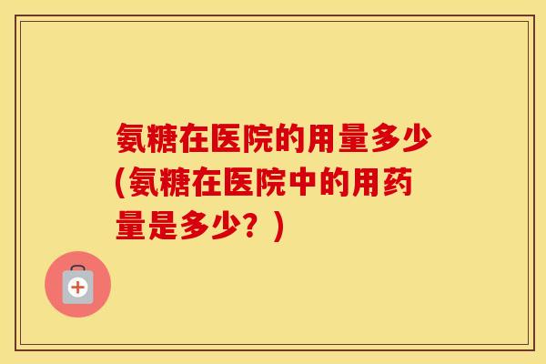 氨糖在医院的用量多少(氨糖在医院中的用药量是多少?) 氨糖在医院的用量多少(氨糖在医院中的用药量是多少?)