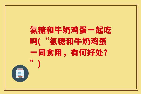 氨糖和牛奶鸡蛋一起吃吗(“氨糖和牛奶鸡蛋一同食用,有何好处?”) 氨糖和牛奶鸡蛋一起吃吗(“氨糖和牛奶鸡蛋一同食用,有何好处?”)