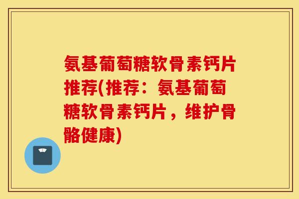 氨基葡萄糖软骨素钙片推荐(推荐：氨基葡萄糖软骨素钙片，维护骨骼健康)