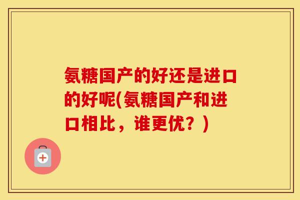 氨糖国产的好还是进口的好呢(氨糖国产和进口相比，谁更优？)