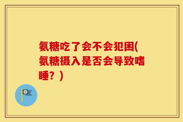 氨糖吃了会不会犯困(氨糖摄入是否会导致嗜睡?) 氨糖吃了会不会犯困(氨糖摄入是否会导致嗜睡?)