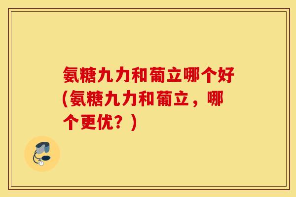 氨糖九力和葡立哪个好(氨糖九力和葡立,哪个更优?) 氨糖九力和葡立哪个好(氨糖九力和葡立,哪个更优?)