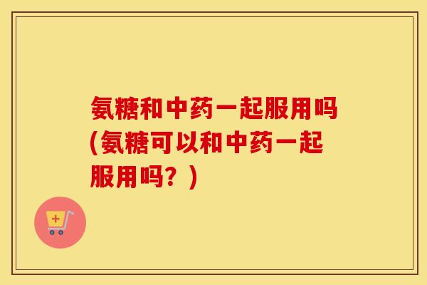 氨糖和一起服用吗(氨糖可以和一起服用吗？)