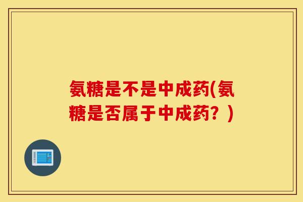 氨糖是不是中成药(氨糖是否属于中成药？)