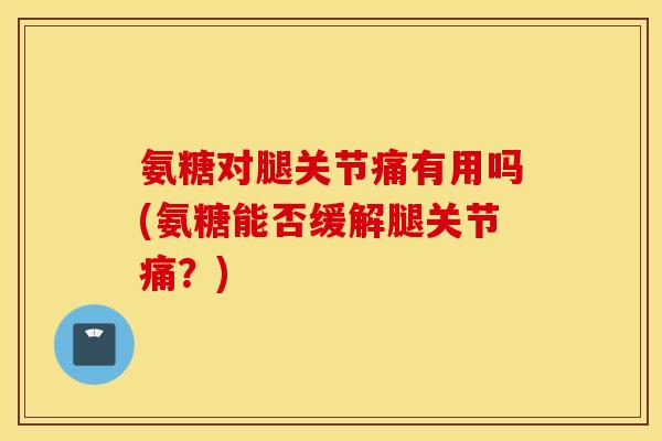 氨糖对腿关节痛有用吗(氨糖能否缓解腿关节痛？)