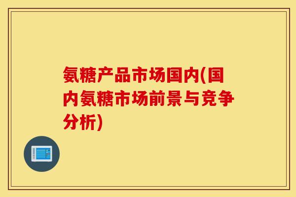 氨糖产品市场国内(国内氨糖市场前景与竞争分析)