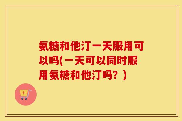 氨糖和他汀一天服用可以吗(一天可以同时服用氨糖和他汀吗?) 氨糖和他汀一天服用可以吗(一天可以同时服用氨糖和他汀吗?)