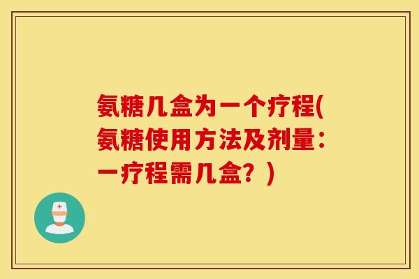 氨糖几盒为一个疗程(氨糖使用方法及剂量:一疗程需几盒?) 氨糖几盒为一个疗程(氨糖使用方法及剂量:一疗程需几盒?)