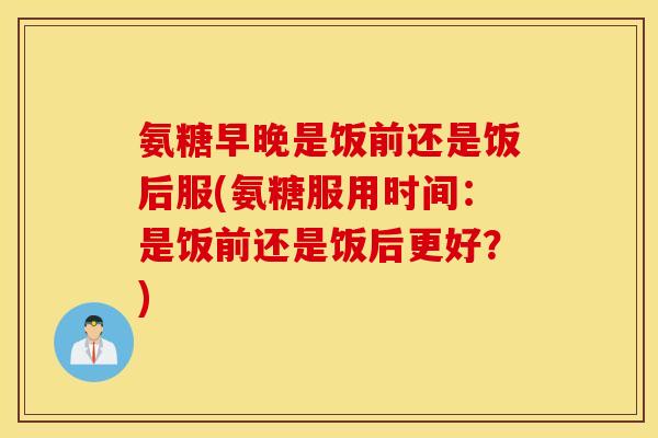 氨糖早晚是饭前还是饭后服(氨糖服用时间:是饭前还是饭后更好?) 氨糖早晚是饭前还是饭后服(氨糖服用时间:是饭前还是饭后更好?)