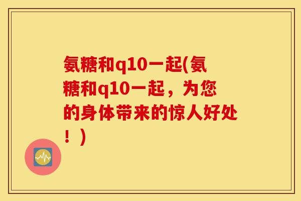氨糖和q10一起(氨糖和q10一起,为您的身体带来的惊人好处!) 氨糖和q10一起(氨糖和q10一起,为您的身体带来的惊人好处!)