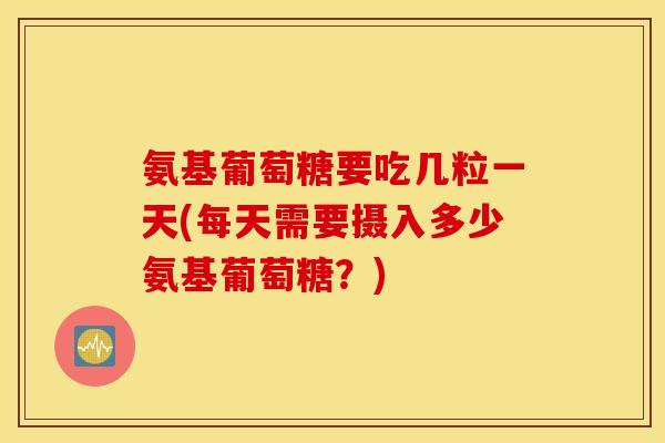 氨基葡萄糖要吃几粒一天(每天需要摄入多少氨基葡萄糖?) 氨基葡萄糖要吃几粒一天(每天需要摄入多少氨基葡萄糖?)