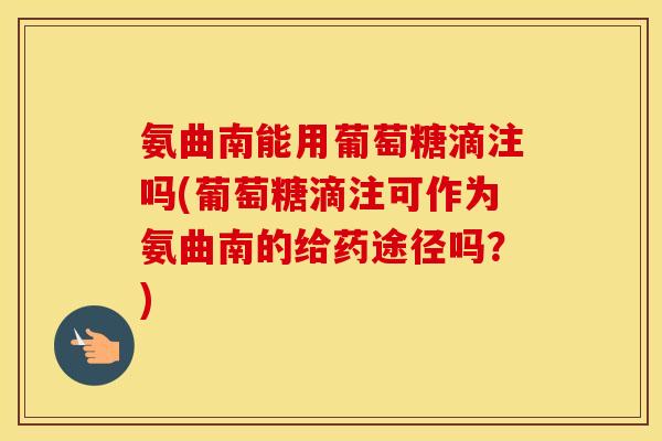 氨曲南能用葡萄糖滴注吗(葡萄糖滴注可作为氨曲南的给药途径吗?) 氨曲南能用葡萄糖滴注吗(葡萄糖滴注可作为氨曲南的给药途径吗?)