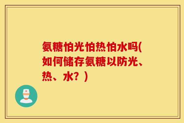 氨糖怕光怕热怕水吗(如何储存氨糖以防光、热、水?) 氨糖怕光怕热怕水吗(如何储存氨糖以防光、热、水?)