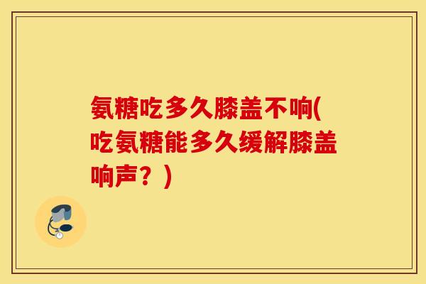 氨糖吃多久膝盖不响(吃氨糖能多久缓解膝盖响声？)