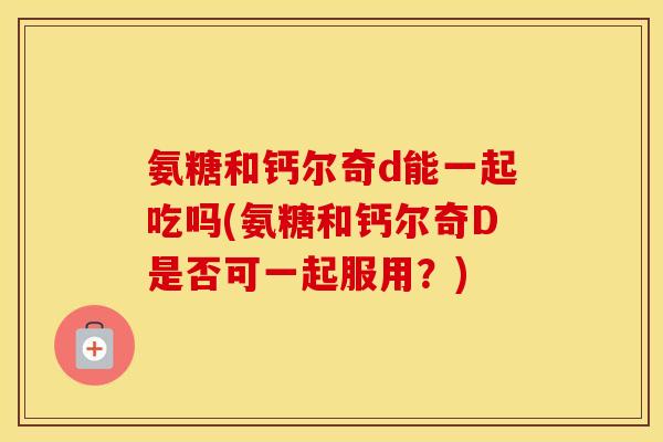 氨糖和钙尔奇d能一起吃吗(氨糖和钙尔奇D是否可一起服用?) 氨糖和钙尔奇d能一起吃吗(氨糖和钙尔奇D是否可一起服用?)