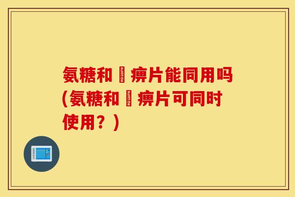 氨糖和尪痹片能同用吗(氨糖和尪痹片可同时使用?) 氨糖和尪痹片能同用吗(氨糖和尪痹片可同时使用?)