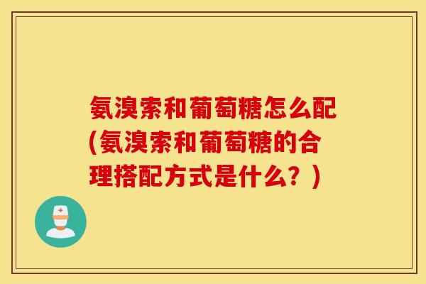 氨溴索和葡萄糖怎么配(氨溴索和葡萄糖的合理搭配方式是什么?) 氨溴索和葡萄糖怎么配(氨溴索和葡萄糖的合理搭配方式是什么?)