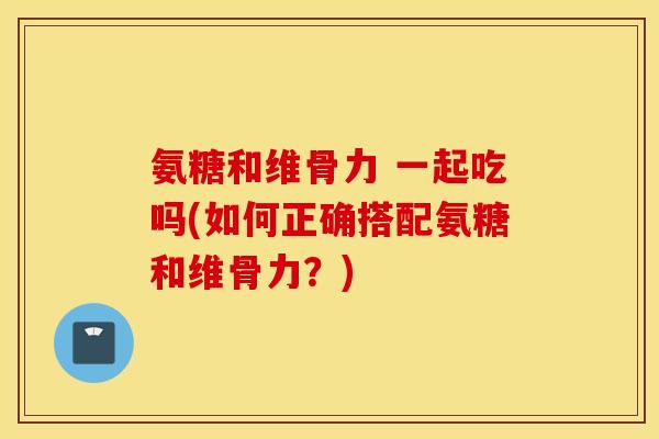 氨糖和维骨力 一起吃吗(如何正确搭配氨糖和维骨力?) 氨糖和维骨力 一起吃吗(如何正确搭配氨糖和维骨力?)