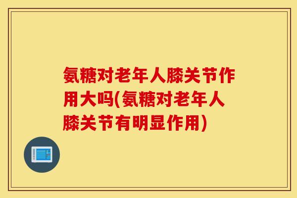 氨糖对老年人膝关节作用大吗(氨糖对老年人膝关节有明显作用) 氨糖对老年人膝关节作用大吗(氨糖对老年人膝关节有明显作用)