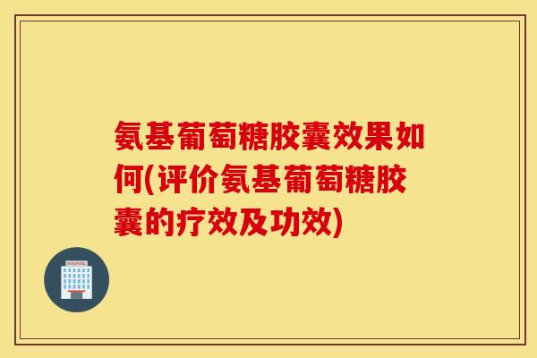 氨基葡萄糖胶囊效果如何(评价氨基葡萄糖胶囊的疗效及功效)