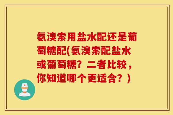 氨溴索用盐水配还是葡萄糖配(氨溴索配盐水或葡萄糖？二者比较，你知道哪个更适合？)