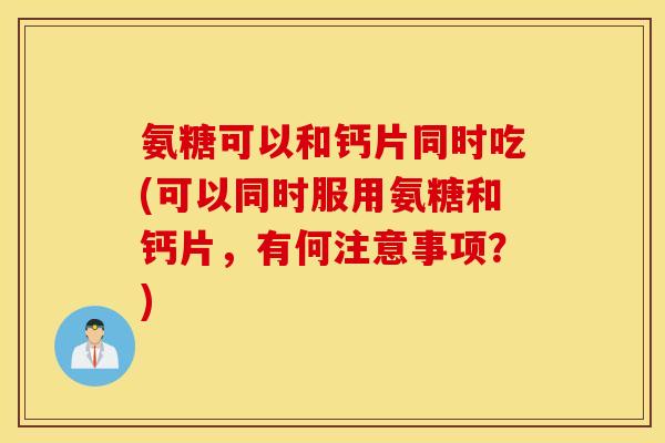 氨糖可以和钙片同时吃(可以同时服用氨糖和钙片,有何注意事项?) 氨糖可以和钙片同时吃(可以同时服用氨糖和钙片,有何注意事项?)