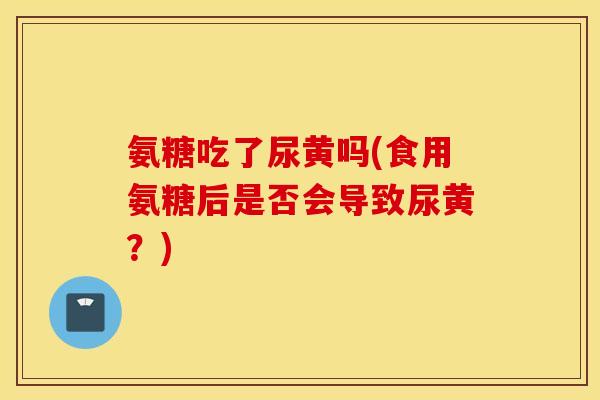 氨糖吃了尿黄吗(食用氨糖后是否会导致尿黄?) 氨糖吃了尿黄吗(食用氨糖后是否会导致尿黄?)