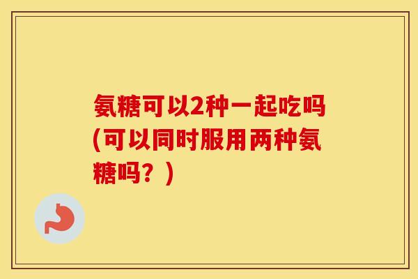 氨糖可以2种一起吃吗(可以同时服用两种氨糖吗?) 氨糖可以2种一起吃吗(可以同时服用两种氨糖吗?)