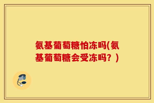 氨基葡萄糖怕冻吗(氨基葡萄糖会受冻吗?) 氨基葡萄糖怕冻吗(氨基葡萄糖会受冻吗?)