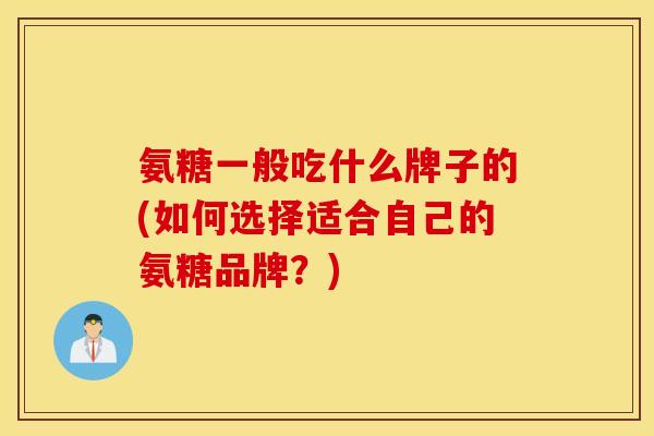 氨糖一般吃什么牌子的(如何选择适合自己的氨糖品牌?) 氨糖一般吃什么牌子的(如何选择适合自己的氨糖品牌?)