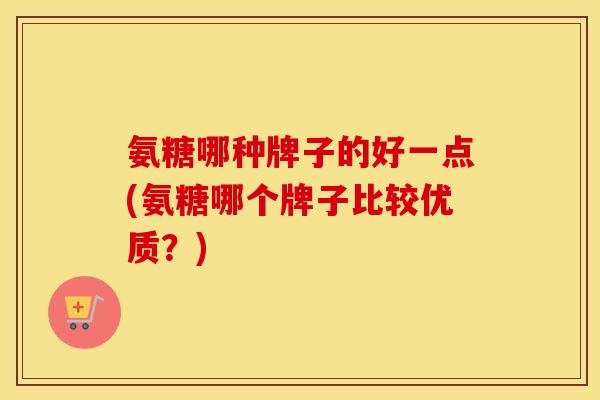 氨糖哪种牌子的好一点(氨糖哪个牌子比较优质?) 氨糖哪种牌子的好一点(氨糖哪个牌子比较优质?)