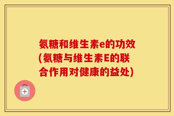 氨糖和维生素e的功效(氨糖与维生素E的联合作用对健康的益处) 氨糖和维生素e的功效(氨糖与维生素E的联合作用对健康的益处)
