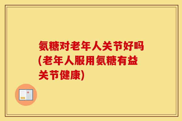 氨糖对老年人关节好吗(老年人服用氨糖有益关节健康) 氨糖对老年人关节好吗(老年人服用氨糖有益关节健康)