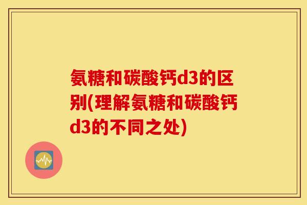 氨糖和碳酸钙d3的区别(理解氨糖和碳酸钙d3的不同之处) 氨糖和碳酸钙d3的区别(理解氨糖和碳酸钙d3的不同之处)