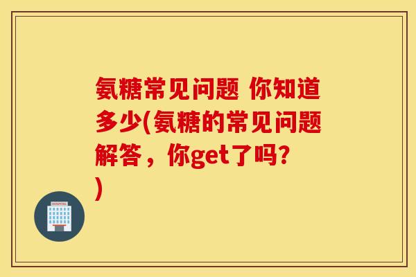 氨糖常见问题 你知道多少(氨糖的常见问题解答,你get了吗?) 氨糖常见问题 你知道多少(氨糖的常见问题解答,你get了吗?)
