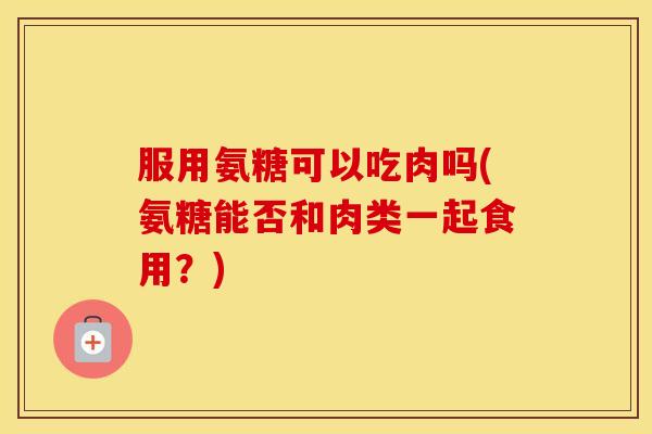 服用氨糖可以吃肉吗(氨糖能否和肉类一起食用?) 服用氨糖可以吃肉吗(氨糖能否和肉类一起食用?)