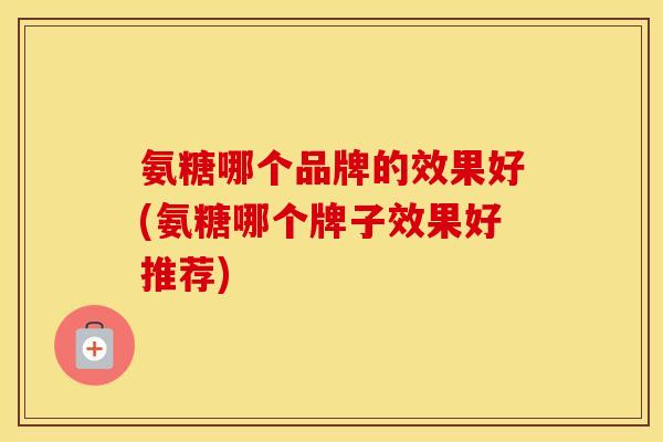 氨糖哪个品牌的效果好(氨糖哪个牌子效果好推荐) 氨糖哪个品牌的效果好(氨糖哪个牌子效果好推荐)