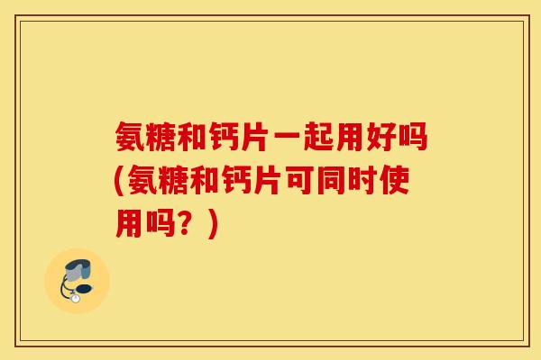 氨糖和钙片一起用好吗(氨糖和钙片可同时使用吗？)