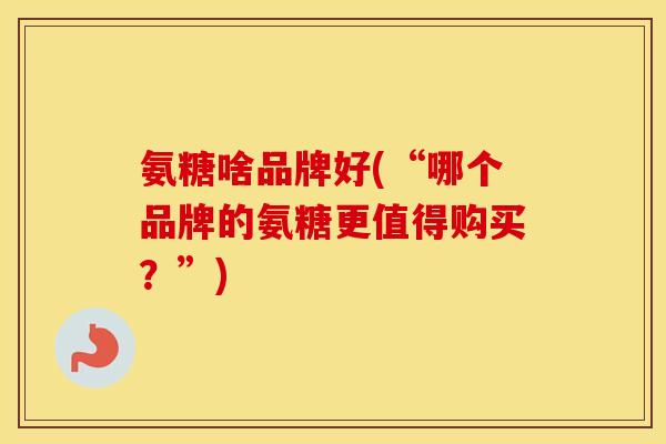 氨糖啥品牌好(“哪个品牌的氨糖更值得购买?”) 氨糖啥品牌好(“哪个品牌的氨糖更值得购买?”)