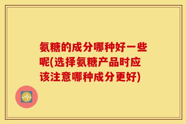 氨糖的成分哪种好一些呢(选择氨糖产品时应该注意哪种成分更好) 氨糖的成分哪种好一些呢(选择氨糖产品时应该注意哪种成分更好)