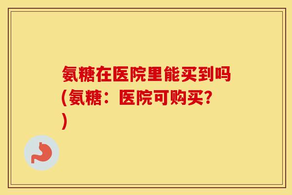 氨糖在医院里能买到吗(氨糖:医院可购买?) 氨糖在医院里能买到吗(氨糖:医院可购买?)