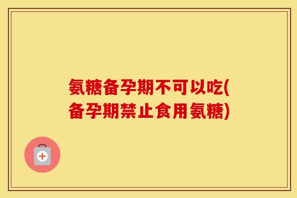 氨糖备孕期不可以吃(备孕期禁止食用氨糖) 氨糖备孕期不可以吃(备孕期禁止食用氨糖)