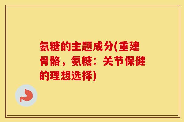 氨糖的主题成分(重建骨骼,氨糖:关节保健的理想选择) 氨糖的主题成分(重建骨骼,氨糖:关节保健的理想选择)