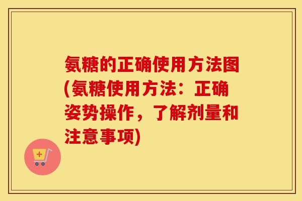 氨糖的正确使用方法图(氨糖使用方法:正确姿势操作,了解剂量和注意事项) 氨糖的正确使用方法图(氨糖使用方法:正确姿势操作,了解剂量和注意事项)